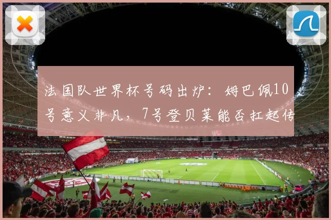 法国队世界杯号码出炉：姆巴佩10号意义非凡，7号登贝莱能否扛起传奇？