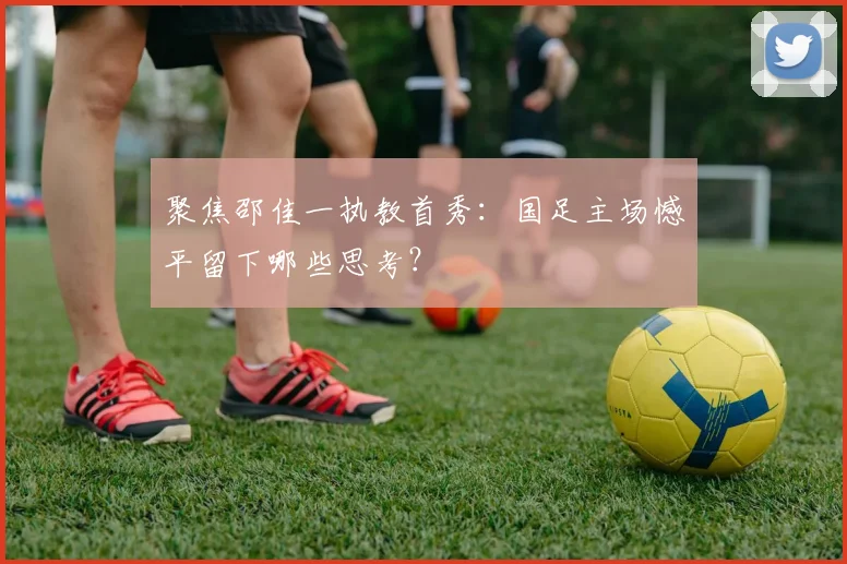 聚焦邵佳一执教首秀:国足主场憾平留下哪些思考?