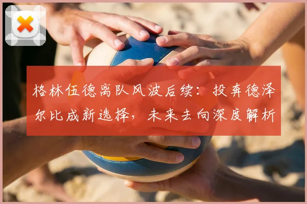 格林伍德离队风波后续：投奔德泽尔比成新选择，未来去向深度解析