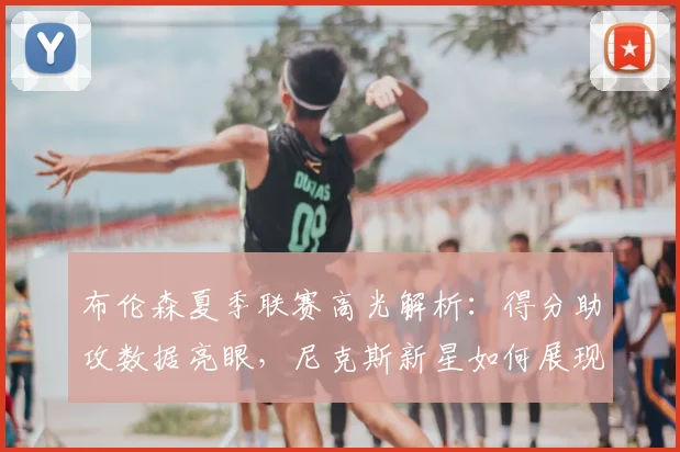 布伦森夏季联赛高光解析：得分助攻数据亮眼，尼克斯新星如何展现统治力