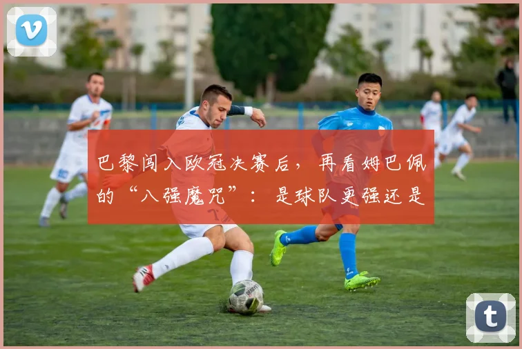 巴黎闯入欧冠决赛后,再看姆巴佩的“八强魔咒”:是球队更强还是选择问题?