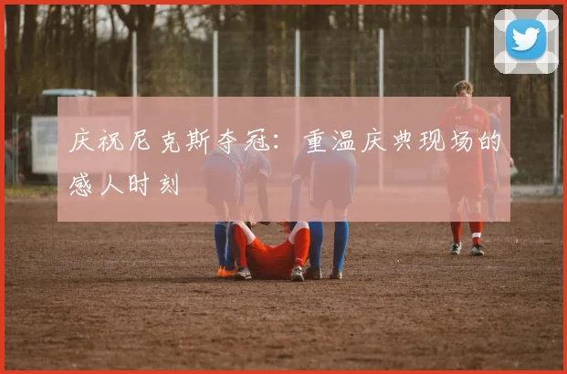 庆祝尼克斯夺冠：重温庆典现场的感人时刻