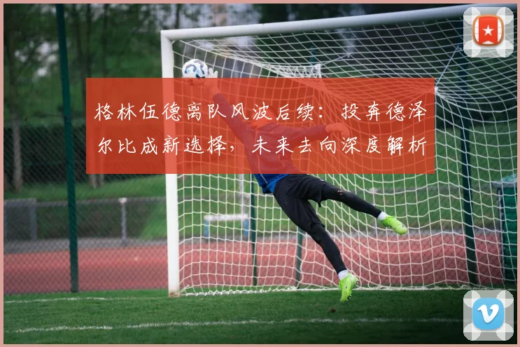 格林伍德离队风波后续:投奔德泽尔比成新选择,未来去向深度解析
