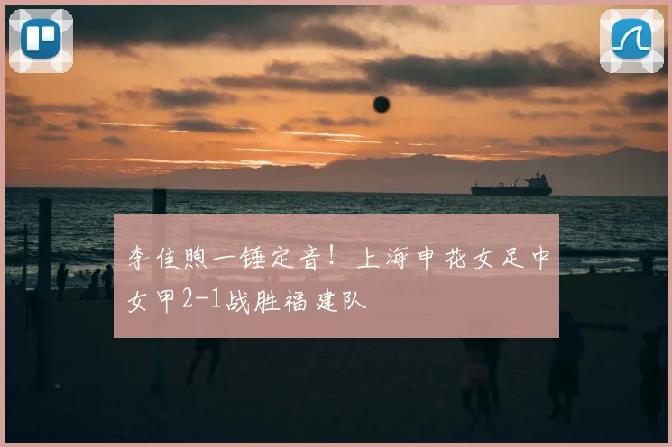 李佳煦一锤定音！上海申花女足中女甲2-1战胜福建队