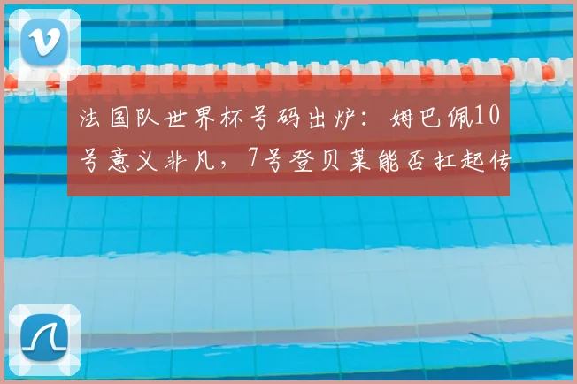 法国队世界杯号码出炉:姆巴佩10号意义非凡,7号登贝莱能否扛起传奇?
