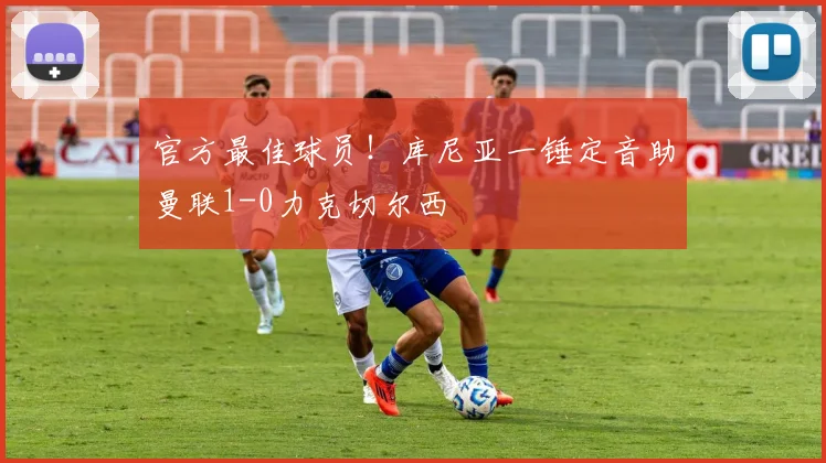 官方最佳球员！库尼亚一锤定音助曼联1-0力克切尔西