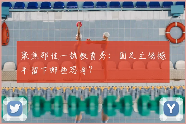 聚焦邵佳一执教首秀:国足主场憾平留下哪些思考?
